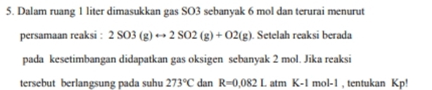 Dalam ruang 1 liter dimasukkan gas SO3 sebanyak 6 mol dan terurai menurut 
persamaan reaksi : 2SO3(g)rightarrow 2SO2(g)+O2(g). Setelah reaksi berada 
pada kesetimbangan didapatkan gas oksigen sebanyak 2 mol. Jika reaksi 
tersebut berlangsung pada suhu 273°C dan R=0,082L atm K-1mol-1 , tentukan Kp!