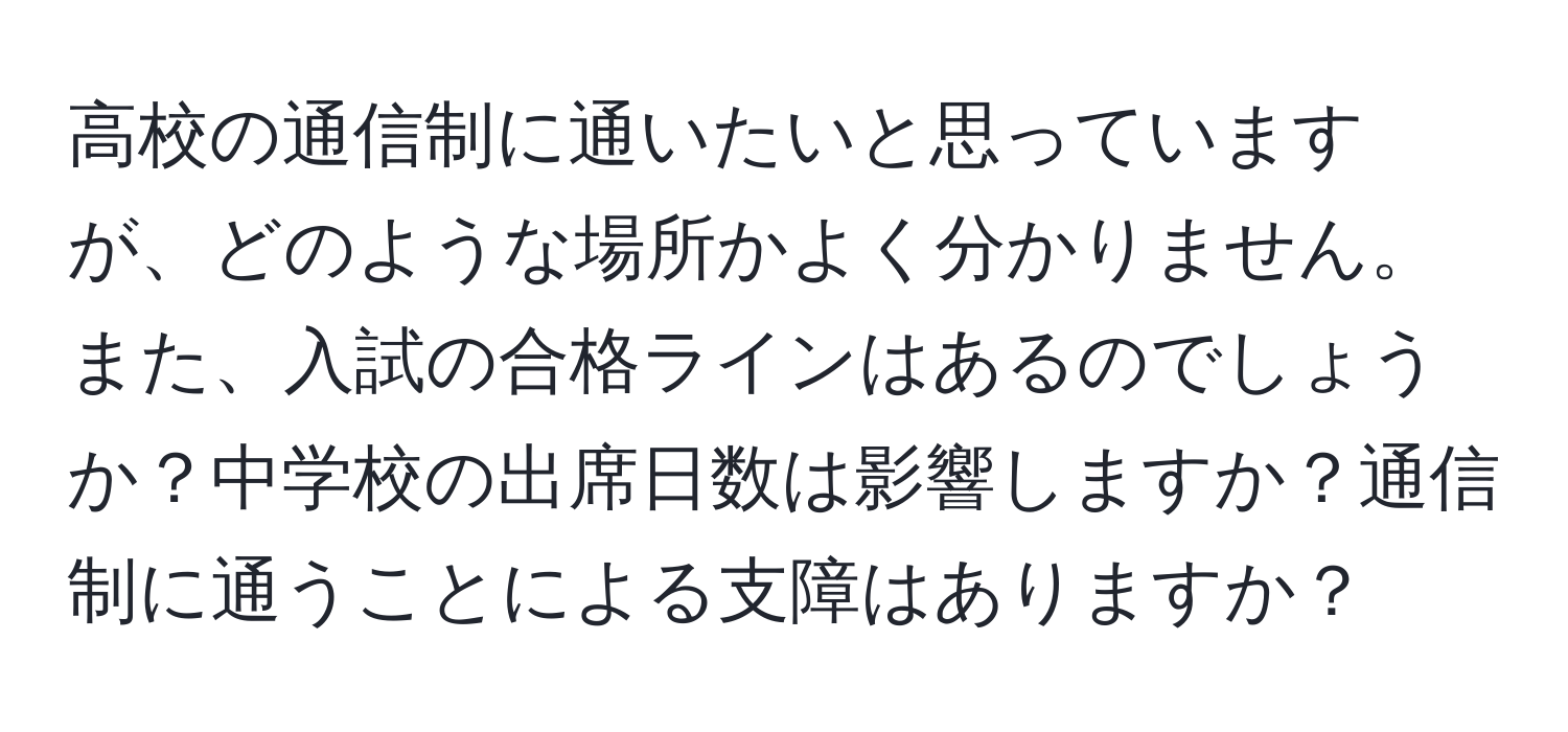 高校の通信制に通いたいと思っていますが、どのような場所かよく分かりません。また、入試の合格ラインはあるのでしょうか？中学校の出席日数は影響しますか？通信制に通うことによる支障はありますか？