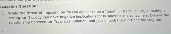 scussion Question: 
1. While the threat of imposing tariffs can appear to be a “tough on trade” policy, in reality, a 
strong tariff policy can have negative implications for businesses and consumers. Discuss the 
relationship between tariffs, prices, inflation, and jobs in both the short and the long run.