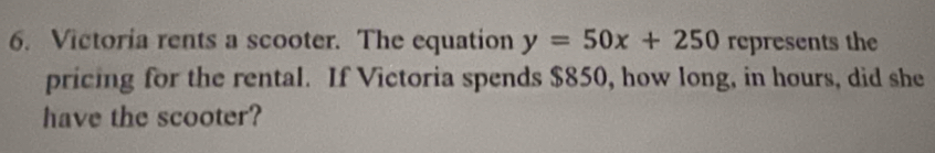 Victoria rents a scooter. The equation y=50x+250 represents the 
pricing for the rental. If Victoria spends $850, how long, in hours, did she 
have the scooter?