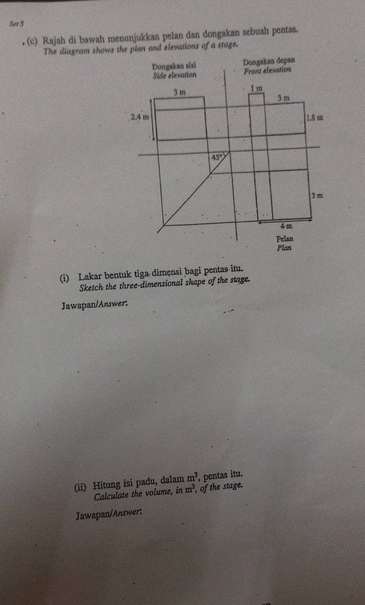 Set 5 
. (c) Rajah di bawah menunjukkan pelan dan dongakan sebuah pentas. 
The diagram shows the plan and elevations of a stage. 
Dongakan sisi Dongakan depan 
Side elevation Front elevation
3 m 1 m
3 m. 2.4 m 1.8 m
45°
3 m
4m
Pelan 
Plan 
(i) Lakar bentuk tiga dimęnsi bagi pentas itu. 
Sketch the three-dimensional shape of the stage. 
Jawapan/Answer: 
(ii) Hitung isi padu, dalam m^3 , pentas itu. 
Calculate the volume, in m^3 , of the stage. 
Jawapan/Answer: