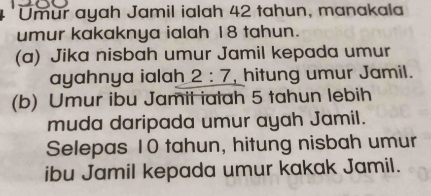 Umur ayah Jamil ialah 42 tahun, manakala 
umur kakaknya ialah 18 tahun. 
(a) Jika nisbah umur Jamil kepada umur 
ayahnya ialah 2:7 , hitung umur Jamil. 
(b) Umur ibu Jamil ialah 5 tahun lebih 
muda daripada umur ayah Jamil. 
Selepas 10 tahun, hitung nisbah umur 
ibu Jamil kepada umur kakak Jamil.