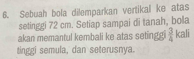 Sebuah bola dilemparkan vertikal ke atas 
setinggi 72 cm. Setiap sampai di tanah, bola 
akan memantul kembali ke atas setinggi  3/4  kali 
tinggi semula, dan seterusnya.