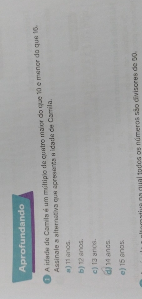 Aprofundando
1 A idade de Camila é um múltiplo de quatro maior do que 10 e menor do que 16.
Assinale a alternativa que apresenta a idade de Camila.
a) 11 anos.
b) 12 anos.
c) 13 anos.
d) 14 anos.
e) 15 anos.
rnativa na gual todos os números são divisores de 50.