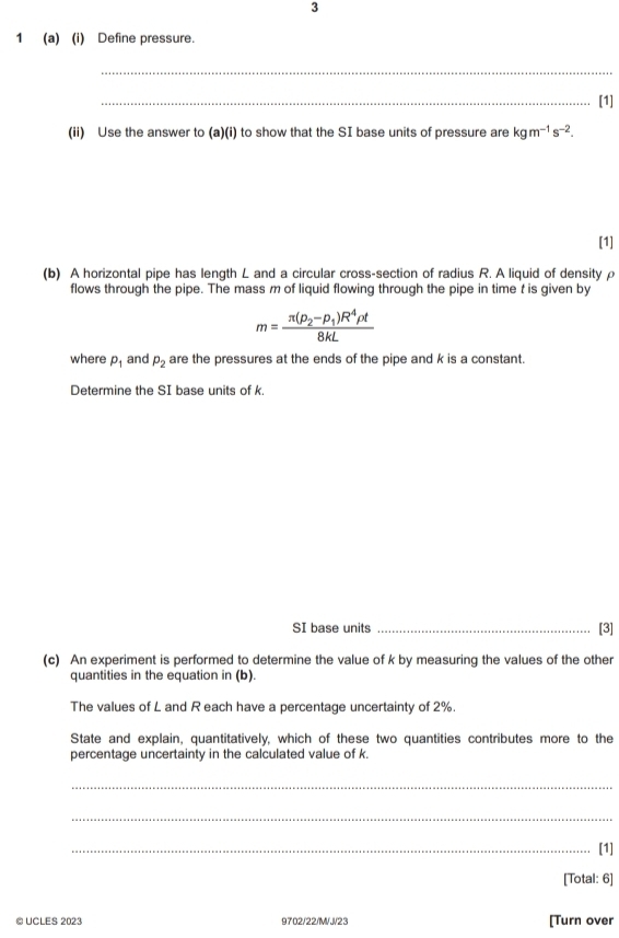 3 
1 (a) (i) Define pressure. 
_ 
_[1] 
(ii) Use the answer to (a)(i) to show that the SI base units of pressure are kgm^(-1)s^(-2). 
[1] 
(b) A horizontal pipe has length L and a circular cross-section of radius R. A liquid of densityρ 
flows through the pipe. The mass m of liquid flowing through the pipe in time t is given by
m=frac π (rho _2-rho _1)R^4rho t8kL
where p_1 and p_2 are the pressures at the ends of the pipe and k is a constant. 
Determine the SI base units of k. 
SI base units _[3] 
(c) An experiment is performed to determine the value of k by measuring the values of the other 
quantities in the equation in (b). 
The values of L and R each have a percentage uncertainty of 2%. 
State and explain, quantitatively, which of these two quantities contributes more to the 
percentage uncertainty in the calculated value of k. 
_ 
_ 
_[1] 
[Total: 6] 
© UCLES 2023 9702/22/M/J/23 [Turn over