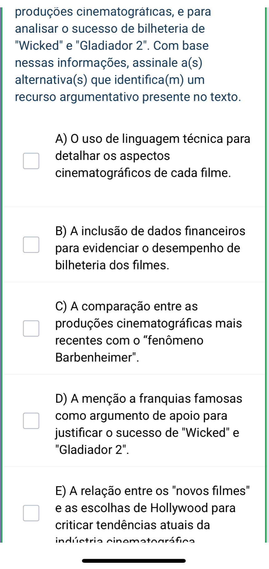 produções cinematográficas, e para
analisar o sucesso de bilheteria de
"Wicked" e "Gladiador 2'' . Com base
nessas informações, assinale a(s) 
alternativa(s) que identifica(m) um
recurso argumentativo presente no texto.
A) O uso de linguagem técnica para
detalhar os aspectos
cinematográficos de cada filme.
B) A inclusão de dados financeiros
para evidenciar o desempenho de
bilheteria dos filmes.
C) A comparação entre as
produções cinematográficas mais
recentes com o "fenômeno
Barbenheimer".
D) A menção a franquias famosas
como argumento de apoio para
justificar o sucesso de "Wicked" e
"Gladiador 2''.
E) A relação entre os "novos filmes"
e as escolhas de Hollywood para
criticar tendências atuais da
indúctrie cinemeto ar f c a