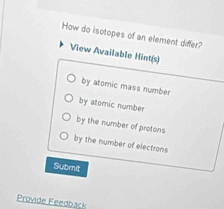 How do isotopes of an element differ? 
View Available Hint(s) 
by atomic mass number 
by atomic number 
by the number of protons 
by the number of electrons 
Submit 
Provide Feedback