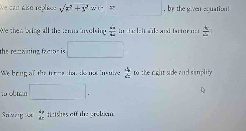 We can also replace sqrt(x^2+y^2) with xy , by the given equation! 
We then bring all the terms involving  dy/dx  to the left side and factor out  dy/dx 
the remaining factor is . □. 
We bring all the terms that do not involve  dy/dx  to the right side and simplify 
to obtain □. 
Solving for  dy/dx  finishes off the problem.