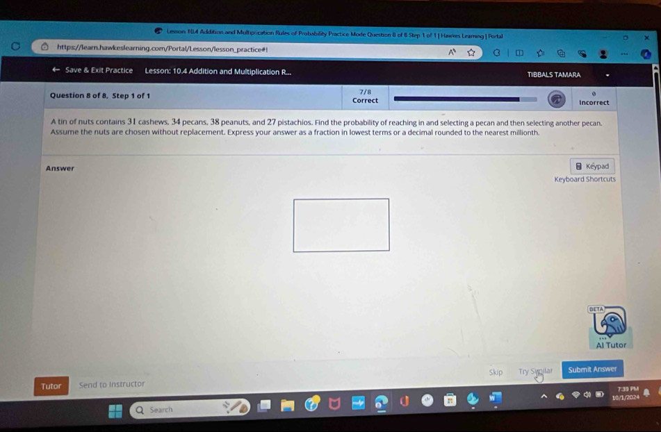 Lession 104 Addition and Multipication Rules of Probability Practice Mode Question 8 of 6 Step 1 of 1|Hawkes Leaming| Portal 
https://learn.hawkeslearning.com/Portal/Lesson/lesson_practice#! 
Save & Exit Practice Lesson: 10.4 Addition and Multiplication R... TIBBALS TAMARA 
Question 8 of 8. Step 1 of 1 Correct 7/8 
0 
Incorrect 
A tin of nuts contains 31 cashews, 34 pecans, 38 peanuts, and 27 pistachios. Find the probability of reaching in and selecting a pecan and then selecting another pecan. 
Assume the nuts are chosen without replacement. Express your answer as a fraction in lowest terms or a decimal rounded to the nearest millionth. 
Answer 
: Keypad 
Keyboard Shortcuts 
BETA 
Al Tutor 
Tutor Send to Instructor Skip Try Supilar Submit Answer 
7:39 PM 
Search 10/1/2024