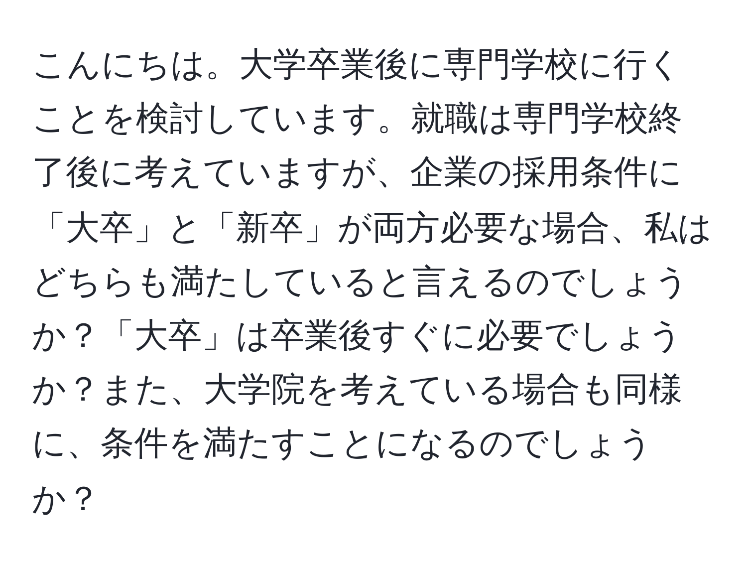 こんにちは。大学卒業後に専門学校に行くことを検討しています。就職は専門学校終了後に考えていますが、企業の採用条件に「大卒」と「新卒」が両方必要な場合、私はどちらも満たしていると言えるのでしょうか？「大卒」は卒業後すぐに必要でしょうか？また、大学院を考えている場合も同様に、条件を満たすことになるのでしょうか？