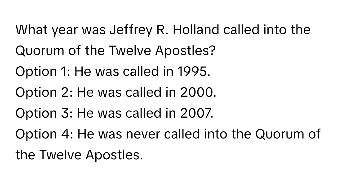 What year was Jeffrey R. Holland called into the Quorum of the Twelve Apostles?
Option 1: He was called in 1995.
Option 2: He was called in 2000.
Option 3: He was called in 2007.
Option 4: He was never called into the Quorum of the Twelve Apostles.