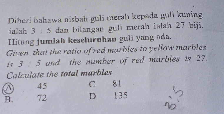 Diberi bahawa nisbah guli merah kepada guli kuning
ialah 3:5 dan bilangan guli merah ialah 27 biji.
Hitung jumlah keseluruhan guli yang ada.
Given that the ratio of red marbles to yellow marbles
is 3:5 and the number of red marbles is 27.
Calculate the total marbles
A 45
C 81
B. 72 D 135