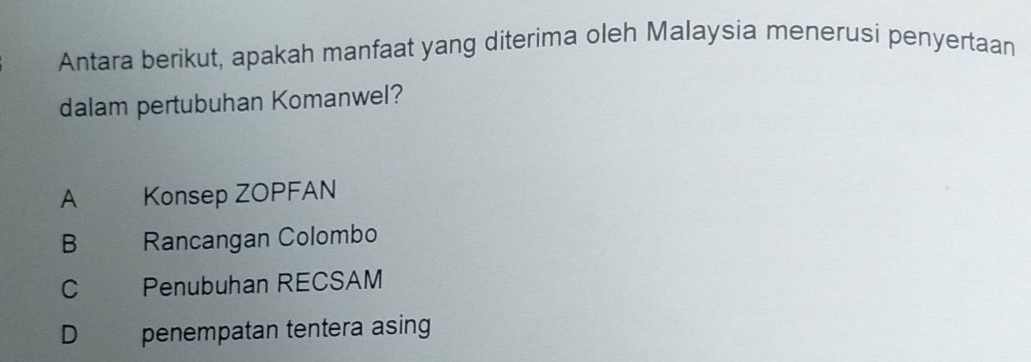 Antara berikut, apakah manfaat yang diterima oleh Malaysia menerusi penyertaan
dalam pertubuhan Komanwel?
A Konsep ZOPFAN
B Rancangan Colombo
C Penubuhan RECSAM
D €£ penempatan tentera asing