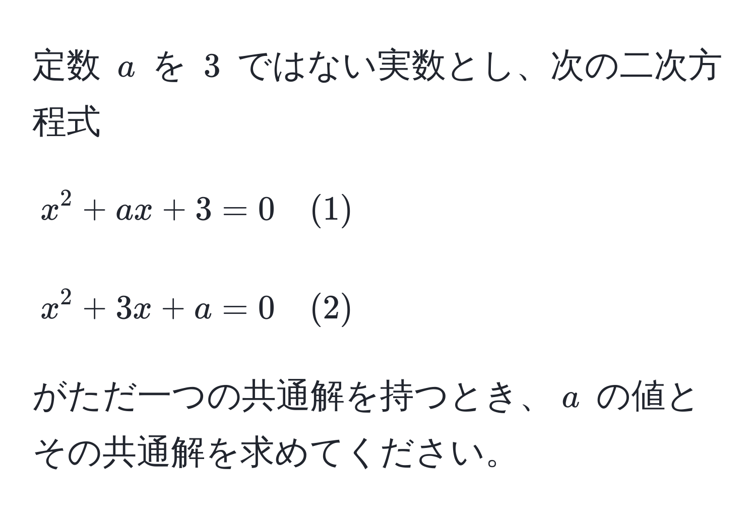 定数 $a$ を $3$ ではない実数とし、次の二次方程式  
$$  
x^2 + ax + 3 = 0 quad (1)  
$$  
$$  
x^2 + 3x + a = 0 quad (2)  
$$  
がただ一つの共通解を持つとき、$a$ の値とその共通解を求めてください。