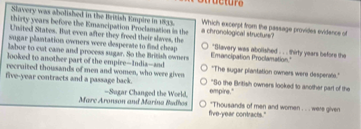 Slavery was abolished in the British Empire in 1833, Which excerpt from the passage provides evidence of
thirty years before the Emancipation Proclamation in the a chronological structure?
United States. But even after they freed their slaves, the
sugar plantation owners were desperate to find cheap *Slavery was abolished . . . thirty years before the
labor to cut cane and process sugar. So the British owners Emancipation Proclamation."
looked to another part of the empire—India—and
recruited thousands of men and women, who were given "The sugar plantation owners were desperate."
five-year contracts and a passage back. "So the British owners looked to another part of the
=Sugar Changed the World, empire."
Marc Aronson and Marina Budhos "Thousands of men and women . . . were given
five-year contracts."