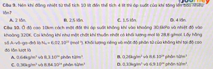 Nén khí đẳng nhiệt từ thể tích 10 lít đến thể tích 4 lít thì áp suất của khí tăng lên bao nhiều
lầnʔ
A. 2 lần. B. 2, 5 lần. C. 1, 5 lần. D. 4 lần.
Câu 10. Ở độ cao 10km cách mặt đất thì áp suất không khí vào khoảng 30, 6kPa và nhiệt độ vào
khoảng 320K. Coi không khí như một chất khí thuần nhất có khối lượng mol là 28, 8 g/mol. Lấy hằng
số A-vô-ga-đrô là N_A=6.02.10^(23)(mol^(-1)). Khối lượng riêng và mật độ phân tử của không khí tại độ cao
đó lần lượt là
A. 0.64kg/m^3 và 8, 3.10^(24) phá inti/m^3. B. 0.26kg/m^3 và 8, 6.10^(24) phân tit/m^3
C. 0.36kg/m^3 và 8,84.10^(24) ph inti/m^3 D. 0.33kg/m^3 và 6.9.10^(24) phân tif/m^3.