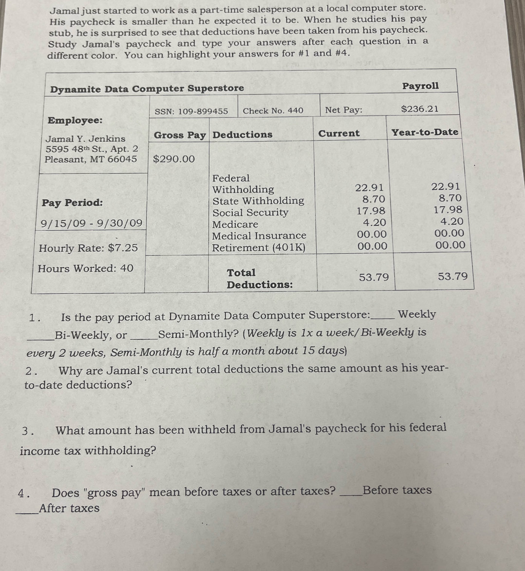 Jamal just started to work as a part-time salesperson at a local computer store. 
His paycheck is smaller than he expected it to be. When he studies his pay 
stub, he is surprised to see that deductions have been taken from his paycheck. 
Study Jamal's paycheck and type your answers after each question in a 
different color. You can highlight your answers for #1 and #4. 
1. Is the pay period at Dynamite Data Computer Superstore:_ Weekly 
_Bi-Weekly, or _Semi-Monthly? (Weekly is 1x a week /Bi-Weekly is 
every 2 weeks, Semi-Monthly is half a month about 15 days) 
2 . Why are Jamal's current total deductions the same amount as his year - 
to-date deductions? 
3 . What amount has been withheld from Jamal's paycheck for his federal 
income tax withholding? 
4 . Does "gross pay" mean before taxes or after taxes? _Before taxes 
_After taxes