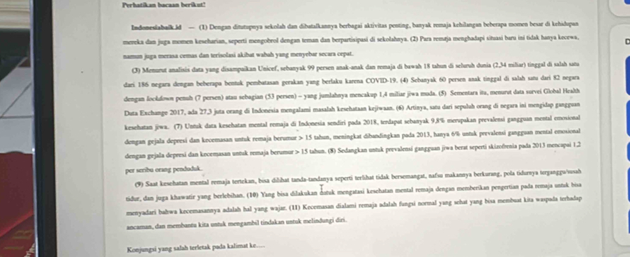 Perhatikan bacaan berikut!
Indomesiabaik.id — (1) Dengan ditutupnya sekolah dan dibatalkannya berbagai aktivitas penting, banyak remaja kehilangan beberapa momen besar di kehidupan
mereka dan juga momen keseharian, seperti mengobrol dengan teman dan berpartisipasi di sekolahnya. (2) Para remaja menghadapi situasi baru iní tidak hanya kecewa, C
namun juga merasa cemas dan terisolasi akibat wabah yang menyebar secara cepat.
(3) Menurut analisis data yang disampaikan Unicef, sebanyak 99 persen anak-anak dan remaja di bawah 18 tahun di seluruh dunia (2,34 miliar) tinggal di salah satu
dari 186 negara dengan beberapa bennak pembatasan gerakan yang berlaku karena COVID-19. (4) Sebanyak 60 persen anak tinggal di salah satu dari 82 negara
dengan lockdown penuh (7 persen) atau sebagian (53 persen) - yang jumlahnya mencakup 1,4 miliar jiwa muda. (5) Sementara itu, menurut data survei Global Health
Duta Exchange 2017, ada 27,3 juta orang di Indonesia mengalami masalah kesehataan kejiwaan. (6) Artinya, satu dari sepuluh orang di negara ini mengidap gangguan
kesehatan jiwa. (7) Untuk data kesehatan mental remaja di Indonesia sendiri pada 2018, terdapat sebanyak 9,8% merupakan prevalensi gangguan mental emosional
dengan gejala depresi dan kecemasan untuk remaja berumur > 15 tahun, meningkat dibandingkan pada 2013, hanya 6% untuk prevalensi gangguan mental emosional
dengan gejala depresi dan kecemasan untuk remaja berumur > 15 tahun. (8) Sedangkan untuk prevalensi gangguan jiwa berat seperti skizofrenia pada 2013 mencapai 1,2
per seribu orang penduduk.
(9) Saat kesehatan mental remaja tertekan, bisa dilihat tanda-tandanya seperti terlihat tidak bersemangat, nafsu makannya berkurang, pola tidurnya terganggu/susah
tiður, dan juga khawatir yang berlebihan. (10) Yang bisa dilakukan datuk mengatasi kesehatan mental remaja dengan memberikan pengertian pada remaja untuk bisa
menyadari bahwa kecemasannya adalah hal yang wajar. (11) Kecemasan dialami remaja adalah fungsi normal yang sehat yang bisa membuat kita waspada terhadap
ancaman, dan membantu kita untuk mengambil tindakan untuk melindungi diri.
Konjungsi yang salah terletak pada kalimat ke....