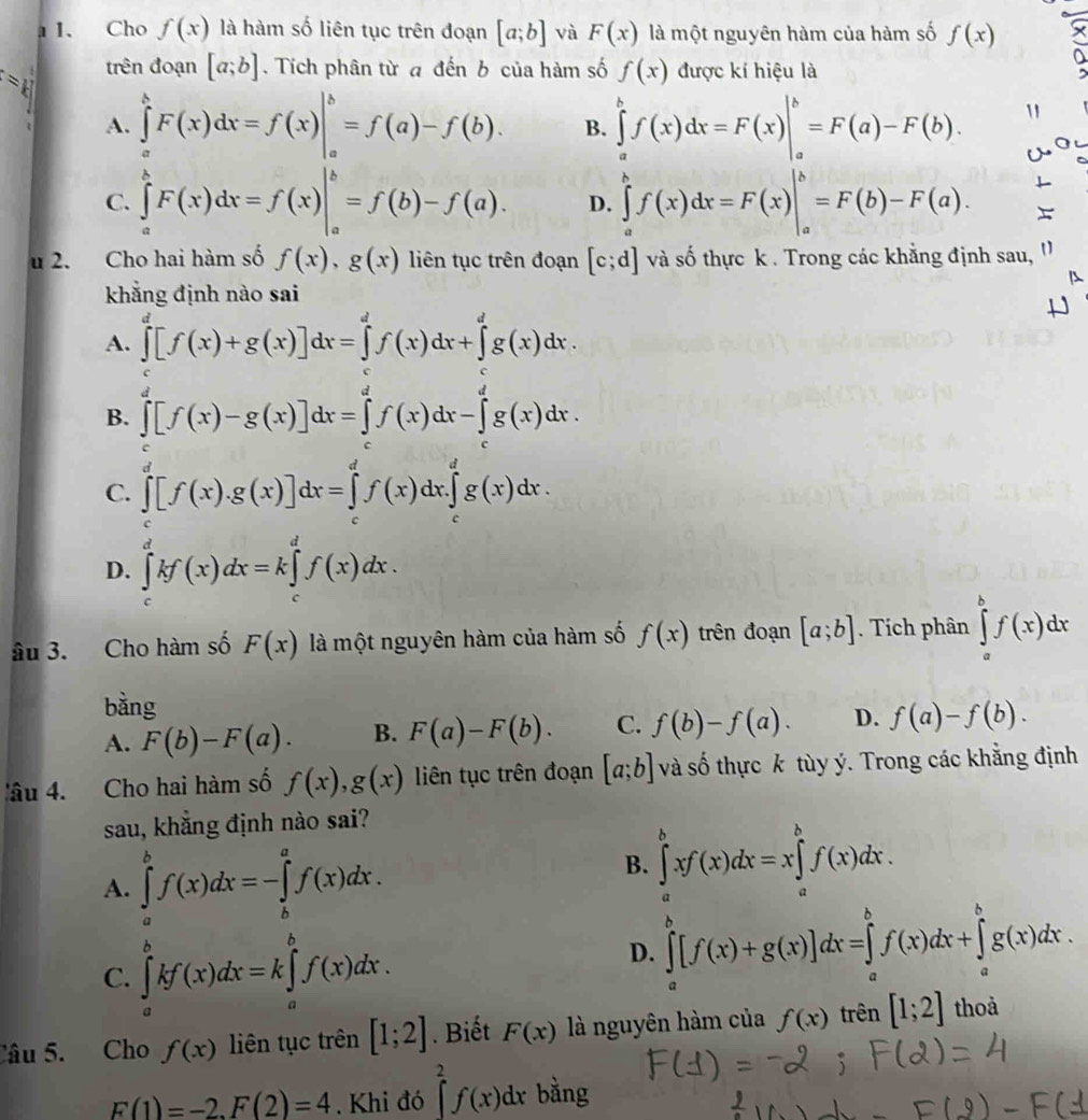 1 1. Cho f(x) là hàm số liên tục trên đoạn [a;b] và F(x) là một nguyên hàm của hàm số f(x)
=1 trên đoạn [a;b].  Tích phân từ đ đến b của hàm số f(x) được kí hiệu là
A. ∈tlimits _a^bF(x)dx=f(x)|_a^b=f(a)-f(b). B. ∈tlimits _a^bf(x)dx=F(x)|_a^b=F(a)-F(b).
C. ∈tlimits _a^bF(x)dx=f(x)|_a^b=f(b)-f(a). D. ∈tlimits _a^bf(x)dx=F(x)|_a^b=F(b)-F(a).
u 2. Cho hai hàm số f(x),g(x) liên tục trên đoạn [c;d] và số thực k . Trong các khẳng định sau, ''
khẳng định nào sai
A. ∈tlimits _0^d[f(x)+g(x)]dx=∈tlimits _0^df(x)dx+∈tlimits _g^dg(x)dx.
B. ∈tlimits _0^d[f(x)-g(x)]dx=∈tlimits _t^df(x)dx-∈tlimits _t^dg(x)dx.
C. ∈tlimits _c^d[f(x).g(x)]dx=∈tlimits _c^df(x)dx.∈tlimits _c^dg(x)dx.
D. ∈tlimits _c^dkf(x)dx=k∈tlimits _c^df(x)dx.
âu 3. Cho hàm số F(x) là một nguyên hàm của hàm số f(x) trên đoạn [a;b]. Tích phân ∈tlimits _a^bf(x)dx
bằng
A. F(b)-F(a). B. F(a)-F(b). C. f(b)-f(a). D. f(a)-f(b).
'âu 4. Cho hai hàm số f(x),g(x) liên tục trên đoạn [a;b] và số thực k tùy ý. Trong các khẳng định
sau, khẳng định nào sai?
A. ∈tlimits _a^bf(x)dx=-∈tlimits _b^af(x)dx.
B. ∈tlimits _a^bxf(x)dx=x∈tlimits _a^bf(x)dx.
C. ∈tlimits _a^bkf(x)dx=k∈tlimits _a^bf(x)dx.
D. ∈tlimits _a^b[f(x)+g(x)]dx=∈tlimits _a^bf(x)dx+∈tlimits _a^bg(x)dx.
Câu 5. Cho f(x) liên tục trên [1;2]. Biết F(x) là nguyên hàm của f(x) trên [1;2] thoả
F(1)=-2,F(2)=4. Khi đó ∈tlimits _2^2f(x)dx bằng