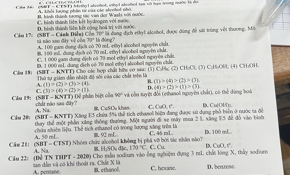 C. CH₃CH₂CH₂OH.
Câu 16: (SBT - CTST) Methyl alcohol, ethyl alcohol tan vô hạn trong nước là do
A. khối lượng phân tử của các alcohol nhỏ.
B. hình thành tương tác van der Waals với nước.
C. hình thành liên kết hydrogen với nước.
D. hình thành liên kết cộng hoá trị với nước.
Câu 17: (SBT - Cánh Diều) Cổn 70° là dung dịch ethyl alcohol, được dùng để sát trùng vết thương. Mô
tả nào sau đây về cồn 70° là đúng?
A. 100 gam dung dịch có 70 mL ethyl alcohol nguyên chất.
B. 100 mL dung dịch có 70 mL ethyl alcohol nguyên chất.
C. 1 000 gam dung dịch có 70 mol ethyl alcohol nguyên chất.
D. 1 000 mL dung dịch có 70 mol ethyl alcohol nguyên chất.
Câu 18: (SBT - KNTT) Cho các hợp chất hữu cơ sau: (1) C_3H I₈; (2) CH₃Cl; (3) C_2H_5OH; (4) CH_3 OH.
Thứ tự giảm dần nhiệt độ sôi của các chất trên là
A. (1)>(2)>(3)>(4).
B. (1)>(4)>(2)>(3).
C. (3)>(4)>(2)>(1).
D. (4)>(2)>(1)>(3).
Câu 19: (SBT - KNTT) Để phân biệt cồn 90° và cồn tuyệt đối (ethanol nguyên chất), có thể dùng hoá
chất nào sau đây?
A. Na. khan. C. CuO,t^0. D. Cu(OH)
B. CuSO_4
Câu 20: (SBT - KNTT) Xăng E5 chứa 5% thể tích ethanol hiện đang được sử dụng phổ biển ở nước ta đề
thay thế một phần xăng thông thường. Một người đi xe máy mua 2 L xăng E5 để đồ vào bình
chứa nhiên liệu. Thể tích ethanol có trong lượng xăng trên là
A. 50 mL. B. 92 mL. C. 46 mL. D. 100 mL.
Câu 21: (SBT - CTST) Nhóm chức alcohol không bị phá vỡ bởi tác nhân nào?
B. H_2SO_4 đặc, 170°C
A. Na. . C. Cu. D. Cu D. t^0.
Câu 22: (Đề TN THPT - 2020) Cho mẫu sodium vào ống nghiệm đựng 3 mL chất lỏng X, thấy sodium
tan dần và có khí thoát ra. Chất X là
A. pentane. B. ethanol. C. hexane. D. benzene.