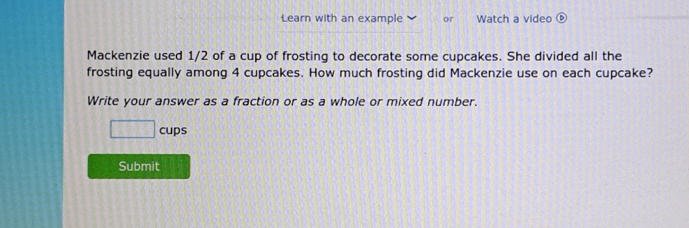 Learn with an example or Watch a video 
Mackenzie used 1/2 of a cup of frosting to decorate some cupcakes. She divided all the 
frosting equally among 4 cupcakes. How much frosting did Mackenzie use on each cupcake? 
Write your answer as a fraction or as a whole or mixed number. 
□ cups 
Submit