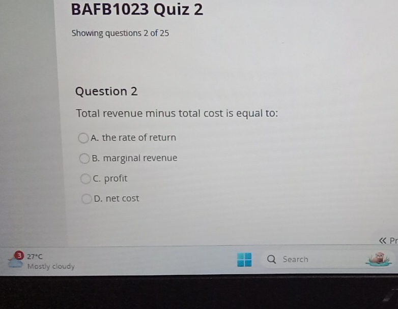 BAFB1023 Quiz 2
Showing questions 2 of 25
Question 2
Total revenue minus total cost is equal to:
A. the rate of return
B. marginal revenue
C. profit
D. net cost
« Pr
8 27°C
Search
Mostly cloudy