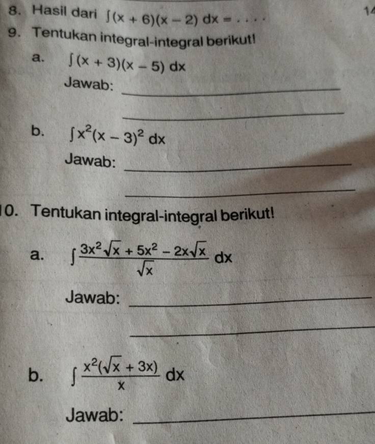 14 
8. Hasil dari ∈t (x+6)(x-2)dx= _ 
9. Tentukan integral-integral berikut! 
a. ∈t (x+3)(x-5)dx
Jawab:_ 
_ 
b. ∈t x^2(x-3)^2dx
Jawab:_ 
_ 
10. Tentukan integral-integral berikut! 
a. ∈t  (3x^2sqrt(x)+5x^2-2xsqrt(x))/sqrt(x) dx
Jawab:_ 
_ 
b. ∈t  (x^2(sqrt(x)+3x))/x dx
Jawab: 
_