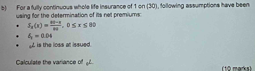 For a fully continuous whole life insurance of 1 on (30), following assumptions have been 
using for the determination of its net premiums:
S_x(x)= (80-x)/80 , 0≤ x≤ 80
delta _t=0.04
is the loss at issued. 
Calculate the variance of L
(10 marks)