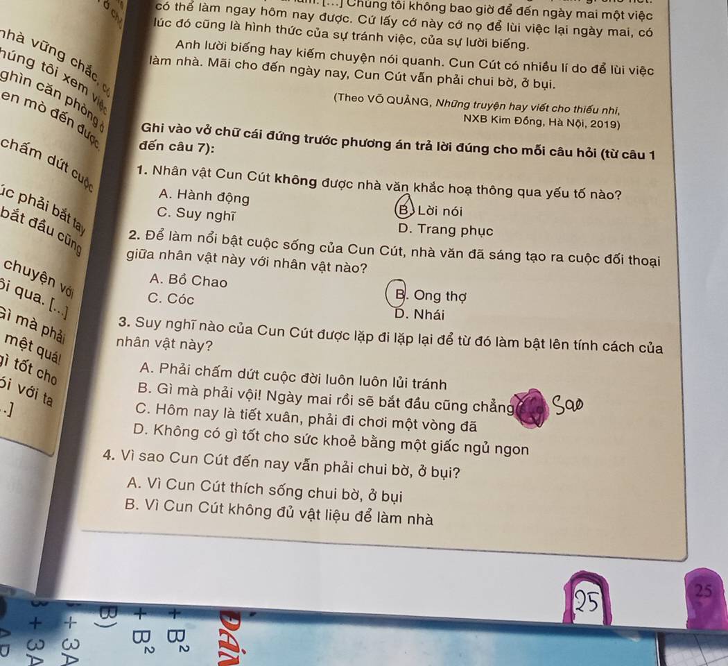 [...] Chủng tôi không bao giờ để đến ngày mai một việc
có thể làm ngay hôm nay được. Cứ lấy cớ này cớ nọ để lùi việc lại ngày mai, có
lúc đó cũng là hình thức của sự tránh việc, của sự lười biếng.
h à v ữ ng chắc  
Anh lười biếng hay kiếm chuyện nói quanh. Cun Cút có nhiều lí do để lùi việc
làm nhà. Mãi cho đến ngày nay, Cun Cút vẫn phải chui bờ, ở bụi.
túng tôi xem v
(Theo Võ QUẢNG, Những truyện hay viết cho thiếu nhi,
NXB Kim Đồng, Hà Nội, 2019)
ghìn cǎn phòng Ghi vào vở chữ cái đứng trước phương án trả lời đúng cho mỗi câu hỏi (từ câu 1
en mò đến đưc đến câu 7):
chấm dứt cuộ
1. Nhân vật Cun Cút không được nhà văn khắc hoạ thông qua yếu tố nào?
A. Hành động B Lời nói
c phải bắt ta
C. Suy nghĩ D. Trang phục
bắt đầu cũn
2. Để làm nổi bật cuộc sống của Cun Cút, nhà văn đã sáng tạo ra cuộc đối thoại
giữa nhân vật này với nhân vật nào?
chuyện vớ
A. Bồ Chao B. Ong thợ
C. Cóc D. Nhái
i qua. [..] Gì mà phả
3. Suy nghĩ nào của Cun Cút được lặp đi lặp lại để từ đó làm bật lên tính cách của
nhân vật này?
một quát
A. Phải chấm dứt cuộc đời luôn luôn lủi tránh
lì tốt cho ói với ta
B. Gì mà phải vội! Ngày mai rồi sẽ bắt đầu cũng chẳng
.]
C. Hôm nay là tiết xuân, phải đi chơi một vòng đã
D. Không có gì tốt cho sức khoẻ bằng một giấc ngủ ngon
4. Vì sao Cun Cút đến nay vẫn phải chui bờ, ở bụi?
A. Vì Cun Cút thích sống chui bờ, ở bụi
B. Vì Cun Cút không đủ vật liệu để làm nhà
25