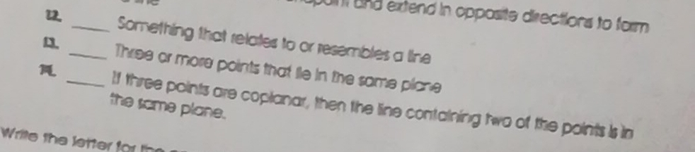 un and extend in opposite directions to form 
u_ _Something that relates to or resembles a line 
13. 
Three or more points that le in the same plcne 
_If three points are coplanar, then the line containing two of the points is in 
the same plane. 
Write the letter for t