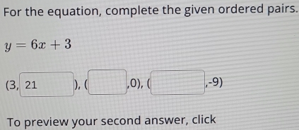 For the equation, complete the given ordered pairs.
y=6x+3
(3,21), (□ ,0),(□ ,-9)
To preview your second answer, click