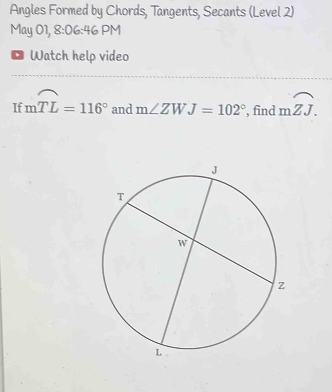 Angles Formed by Chords, Tangents, Secants (Level 2) 
May 01, 8:06:46 PM 
Watch help video 
If mwidehat TL=116° and m∠ ZWJ=102° , find moverline ZJ.