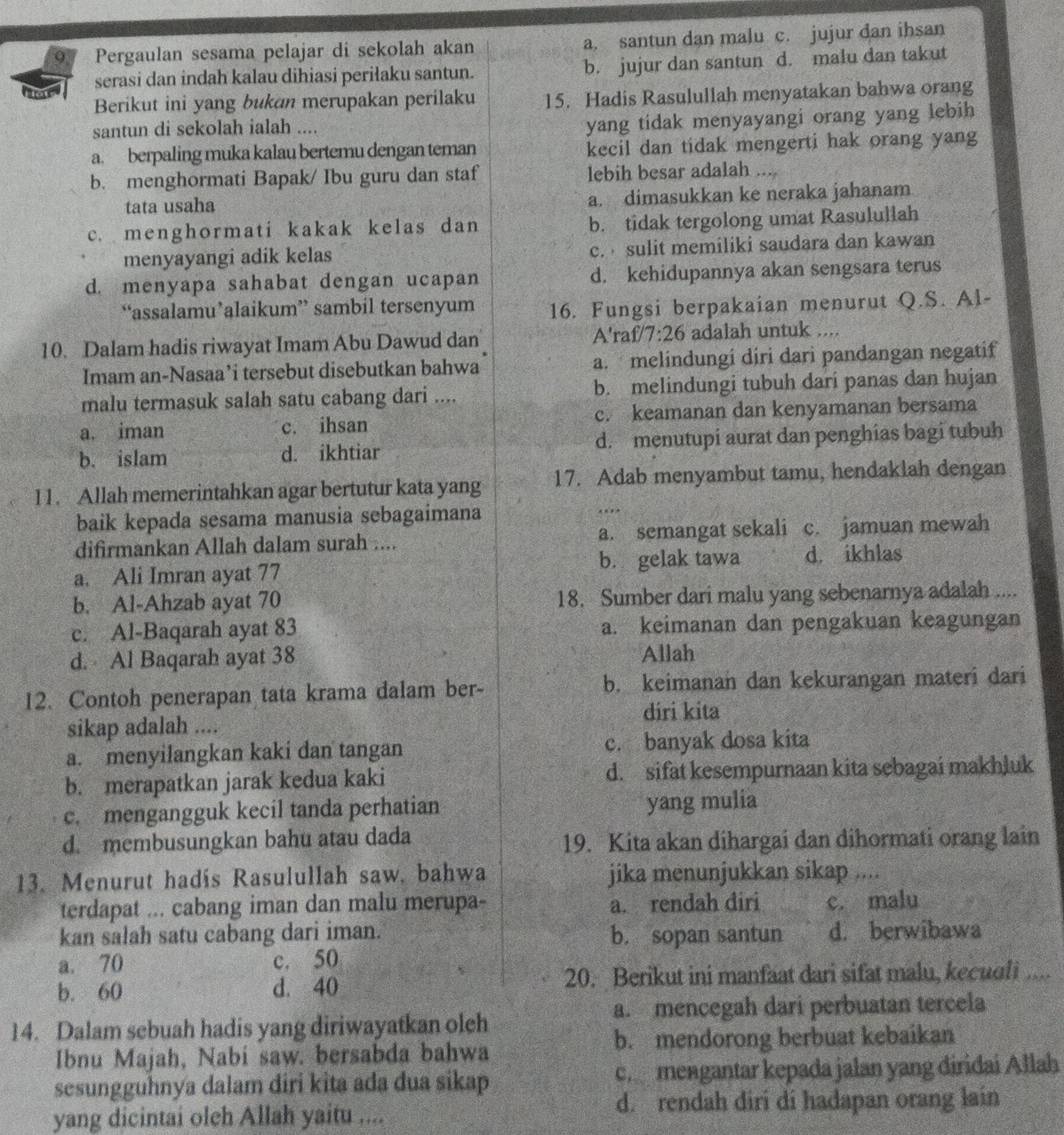 Pergaulan sesama pelajar di sekolah akan a. santun dan malu c. jujur dan ihsan
serasi dan indah kalau dihiasi periłaku santun. b. jujur dan santun d. malu dan takut
Berikut ini yang bukan merupakan perilaku 15. Hadis Rasulullah menyatakan bahwa orang
santun di sekolah ialah ....
yang tidak menyayangi orang yang lebih
a. berpaling muka kalau bertemu dengan teman kecil dan tidak mengerti hak orang yang
b. menghormati Bapak/ Ibu guru dan staf lebih besar adalah ....
tata usaha a. dimasukkan ke neraka jahanam
c. menghormati kakak kelas dan b. tidak tergolong umat Rasulullah
menyayangi adik kelas c.  sulit memiliki saudara dan kawan
d. menyapa sahabat dengan ucapan d. kehidupannya akan sengsara terus
“assalamu’alaikum” sambil tersenyum 16. Fungsi berpakaian menurut Q.S. Al-
A'
10. Dalam hadis riwayat Imam Abu Dawud dan ra £/7:26 adalah untuk ....
Imam an-Nasaa’i tersebut disebutkan bahwa a. melindungi diri dari pandangan negatif
malu termasuk salah satu cabang dari .... b. melindungi tubuh dari panas dan hujan
a. iman c. ihsan c. keamanan dan kenyamanan bersama
b. islam d. ikhtiar d. menutupi aurat dan penghias bagi tubuh
11. Allah memerintahkan agar bertutur kata yang 17. Adab menyambut tamu, hendaklah dengan
baik kepada sesama manusia sebagaimana
difirmankan Allah dalam surah .... a. semangat sekali c. jamuan mewah
a. Ali Imran ayat 77 b. gelak tawa d. ikhlas
b. Al-Ahzab ayat 70 18. Sumber dari malu yang sebenarnya adalah ....
c. Al-Baqarah ayat 83 a. keimanan dan pengakuan keagungan
d. Al Baqarah ayat 38 Allah
12. Contoh penerapan tata krama dalam ber- b. keimanan dan kekurangan materi dari
diri kita
sikap adalah ....
a. menyilangkan kaki dan tangan c. banyak dosa kita
b. merapatkan jarak kedua kaki d. sifat kesempurnaan kita sebagai makhluk
c. mengangguk kecil tanda perhatian yang mulia
d. membusungkan bahu atau dada 19. Kita akan dihargai dan dihormati orang lain
13. Menurut hadis Rasulullah saw, bahwa jika menunjukkan sikap ....
terdapat ... cabang iman dan malu merupa- a. rendah điri c. malu
kan salah satu cabang dari iman. b. sopan santun d. berwibawa
a. 70 c. 50
b. 60 d. 40 20. Berikut ini manfaat dari sifat malu, kecuoli ....
a. mencegah dari perbuatan tercela
14. Dalam sebuah hadis yang diriwayatkan olch
Ibnu Majah, Nabi saw. bersabda bahwa b. mendorong berbuat kebaikan
sesungguhnya dalam diri kita ada dua sikap ch mengantar kepada jalan yang diridai Allah
yang dicintai oleh Allah yaitu .... d. rendah diri di hadapan orang lain