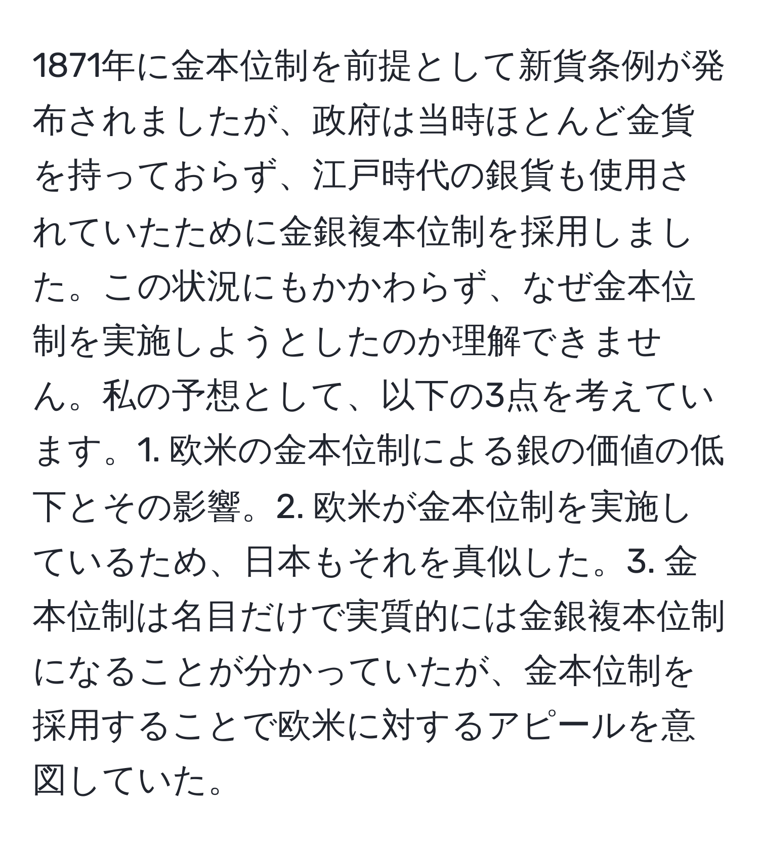 1871年に金本位制を前提として新貨条例が発布されましたが、政府は当時ほとんど金貨を持っておらず、江戸時代の銀貨も使用されていたために金銀複本位制を採用しました。この状況にもかかわらず、なぜ金本位制を実施しようとしたのか理解できません。私の予想として、以下の3点を考えています。1. 欧米の金本位制による銀の価値の低下とその影響。2. 欧米が金本位制を実施しているため、日本もそれを真似した。3. 金本位制は名目だけで実質的には金銀複本位制になることが分かっていたが、金本位制を採用することで欧米に対するアピールを意図していた。