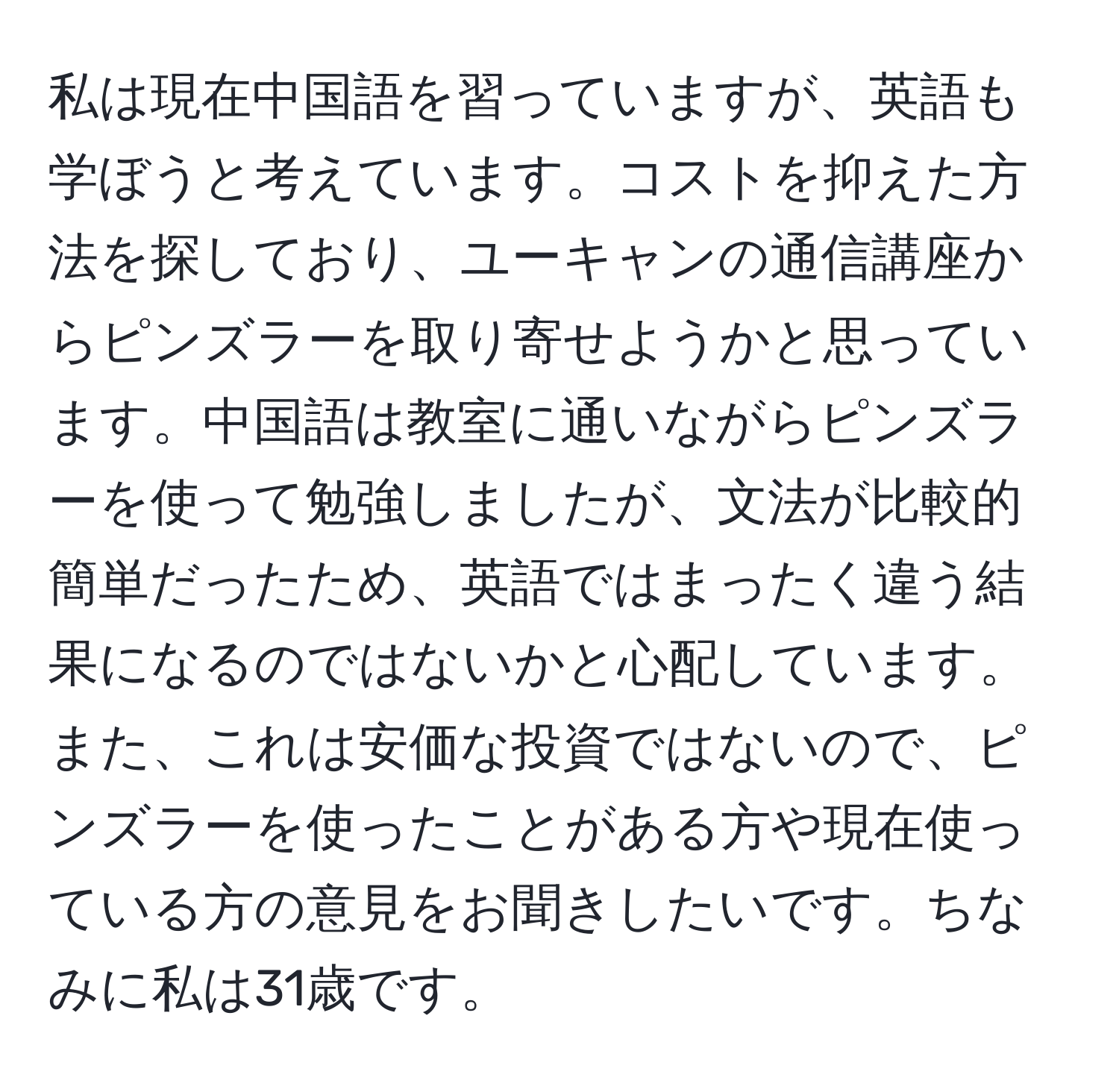 私は現在中国語を習っていますが、英語も学ぼうと考えています。コストを抑えた方法を探しており、ユーキャンの通信講座からピンズラーを取り寄せようかと思っています。中国語は教室に通いながらピンズラーを使って勉強しましたが、文法が比較的簡単だったため、英語ではまったく違う結果になるのではないかと心配しています。また、これは安価な投資ではないので、ピンズラーを使ったことがある方や現在使っている方の意見をお聞きしたいです。ちなみに私は31歳です。