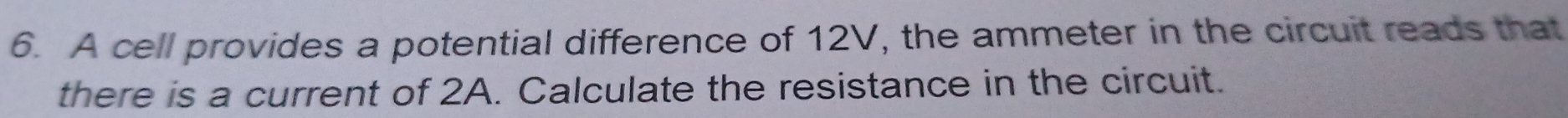 A cell provides a potential difference of 12V, the ammeter in the circuit reads that 
there is a current of 2A. Calculate the resistance in the circuit.