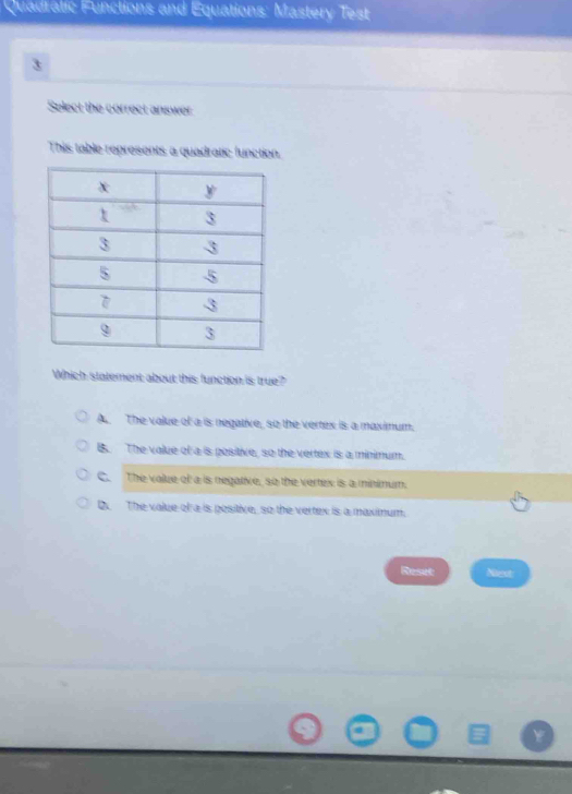 Quadratic Functions and Equations: Mastery Test
3
Select the correct answer
This table represents a quadratic function.
Which statement about this function is true?
A The value of a is negative, so the vertex is a maximum.
B. The value of a is positive, so the vertex is a minimum.
C. The value of a is negative, so the vertex is a minimum.
D. The value of a is pesitive, so the vertex is a maximum.
Reset Nieot