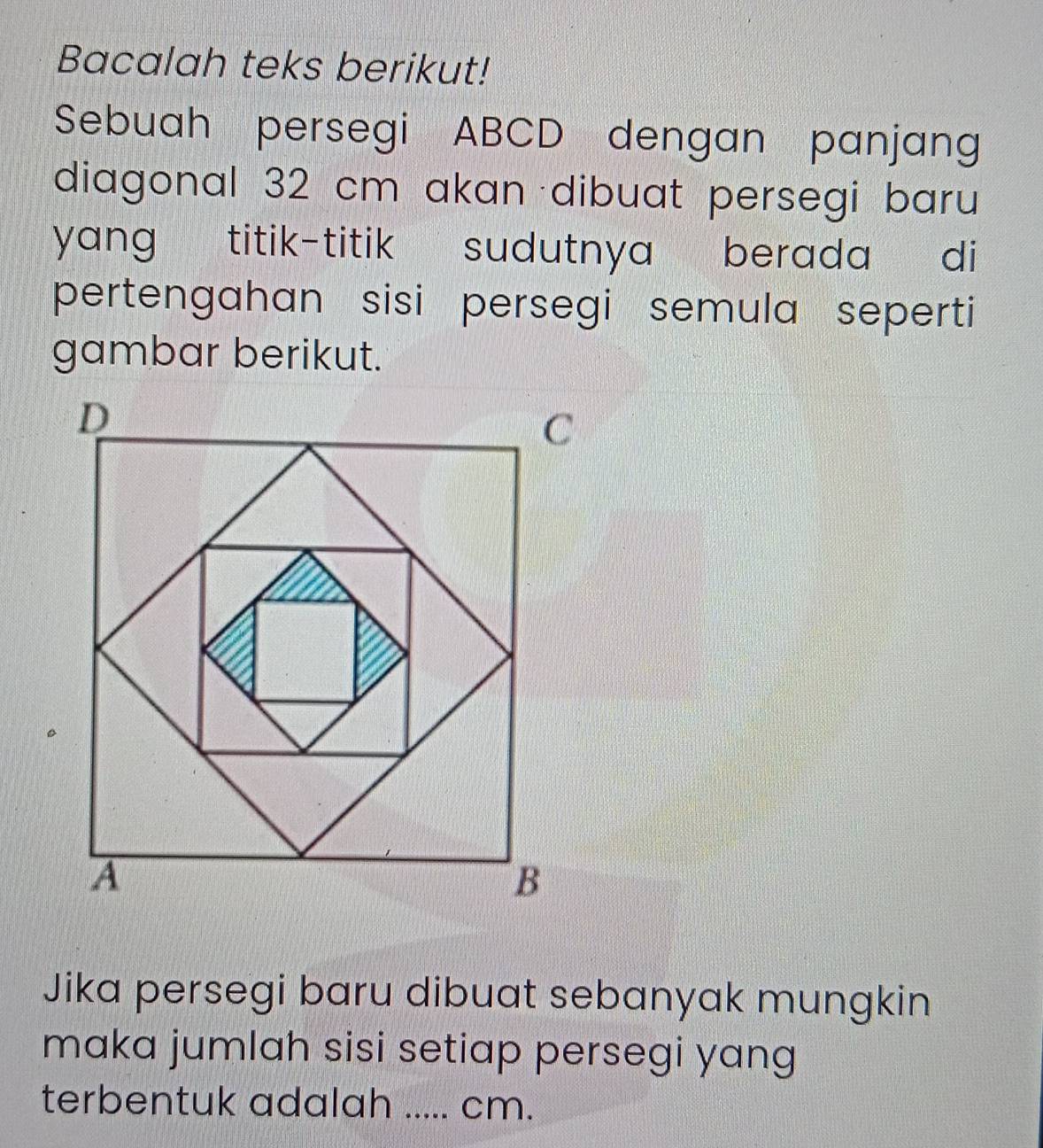 Bacalah teks berikut! 
Sebuah persegi ABCD dengan panjang 
diagonal 32 cm akan dibuat persegi baru 
yang titik-titik sudutnya berada di 
pertengahan sisi persegi semula seperti 
gambar berikut. 
Jika persegi baru dibuat sebanyak mungkin 
maka jumlah sisi setiap persegi yang 
terbentuk adalah ..... cm.