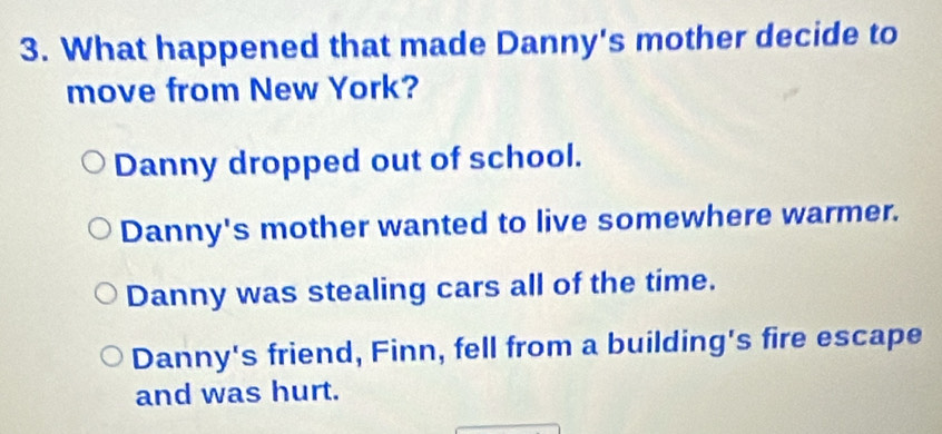 What happened that made Danny's mother decide to
move from New York?
Danny dropped out of school.
Danny's mother wanted to live somewhere warmer.
Danny was stealing cars all of the time.
Danny's friend, Finn, fell from a building's fire escape
and was hurt.