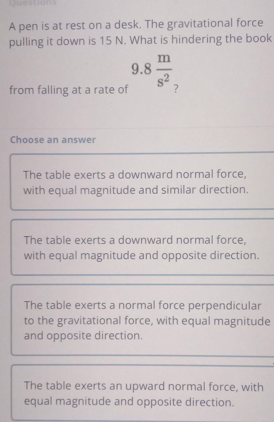 estions
A pen is at rest on a desk. The gravitational force
pulling it down is 15 N. What is hindering the book
9.8 m/s^2 
from falling at a rate of ?
Choose an answer
The table exerts a downward normal force,
with equal magnitude and similar direction.
The table exerts a downward normal force,
with equal magnitude and opposite direction.
The table exerts a normal force perpendicular
to the gravitational force, with equal magnitude
and opposite direction.
The table exerts an upward normal force, with
equal magnitude and opposite direction.