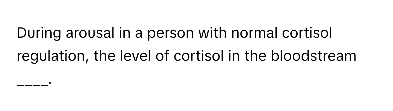 During arousal in a person with normal cortisol regulation, the level of cortisol in the bloodstream ____.