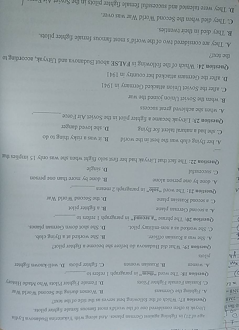 age of 21) in fighting against German planes. And along with Yekaterina Budanova Lydia
lộ lân I Utvyak is often considered one of the world's most famous female fighter pilots.
-2overline MB Question 17: Which of the following best serves as the title of the text?
3vector NB= A. Fighting the Germans B. Women during the Second World War
aLi C. Russian Female Fighter Pilots D. Female Fighter Pilots Who Made History
Question 18: The word “them” in paragraph 1 refers to_ .
A. women B. Russian women C. fighter pilots D. well-known fighter
pilots
Question 19: What did Budanova do before she become a fighter pilot?
A. She was a Russian officer. B. She worked at a flying club.
C. She worked as a non-military pilot. D. She shot down German planes.
Question 20: The phrase “a second” in paragraph 1 refers to _.
A. a second German plane B. a fighter pilot
C. a second Russian plane D. the Second World War
A Question 21: The word “solo” in paragraph 2 means_ .
「 A. done by one person alone B. done by more than one person
C. successful D. single
Question 22: The fact that Litvyak had her first solo flight when she was only 15 implies that
_.
A. her flying club was the best in the world B. it was a risky thing to do
C. she had a natural talent for flying D. she loved danger
Question 23: Litvyak became a fighter pilot in the Soviet Air Force
_.
A. when she achieved great success
B. when the Soviet Union joined the war
C. after the Soviet Union attacked Germany in 1941
D. after the Germans attacked her country in 1941
Question 24: Which of the following is FALSE about Budanova and Uitvyak, according to
the text?
A. They are considered two of the world’s most famous female fighter pilots.
B. They died in their twenties.
C. They died when the Second World War was over.
D. They were talented and successful female fighter pilots in the viet