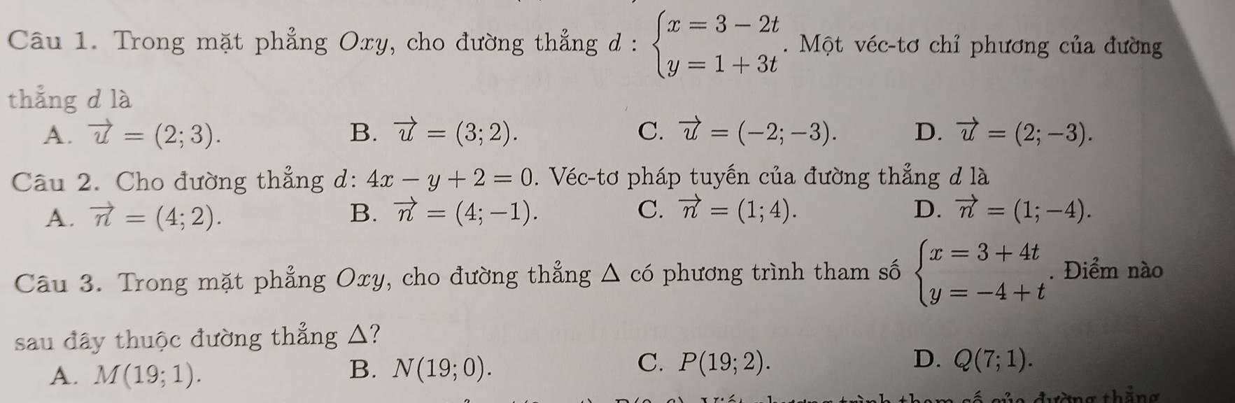 Trong mặt phẳng Oxy, cho đường thẳng d : beginarrayl x=3-2t y=1+3tendarray.. Một véc-tơ chỉ phương của đường
thắng d là
A. vector u=(2;3). B. vector u=(3;2). C. vector u=(-2;-3). D. vector u=(2;-3). 
Câu 2. Cho đường thẳng d: 4x-y+2=0. Véc-tơ pháp tuyến của đường thẳng đ là
A. vector n=(4;2). B. vector n=(4;-1). C. vector n=(1;4). D. vector n=(1;-4). 
Câu 3. Trong mặt phẳng Oxy, cho đường thẳng △ c_0 phương trình tham số beginarrayl x=3+4t y=-4+tendarray.. Điểm nào
sau đây thuộc đường thẳng △?
C. P(19;2). D.
A. M(19;1). N(19;0). Q(7;1). 
B.
đường thắng