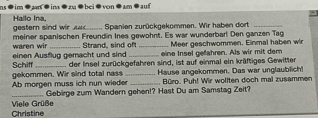 ns im aus ins zu bei von am auf 
A 
Hallo Ina, 
gestern sind wir a......... Spanien zurückgekommen. Wir haben dort 
meiner spanischen Freundin Ines gewohnt. Es war wunderbar! Den ganzen Tag 
waren wir _Strand, sind oft _Meer geschwommen. Einmal haben wir 
einen Ausflug gemacht und sind _eine Insel gefahren. Als wir mit dem 
Schiff _der Insel zurückgefahren sind, ist auf einmal ein kräftiges Gewitter 
gekommen. Wir sind total nass _Hause angekommen. Das war unglaublich! 
Ab morgen muss ich nun wieder _Büro. Puh! Wir wollten doch mal zusammen 
_Gebirge zum Wandern gehen!? Hast Du am Samstag Zeit? 
Viele Grüße 
Christine