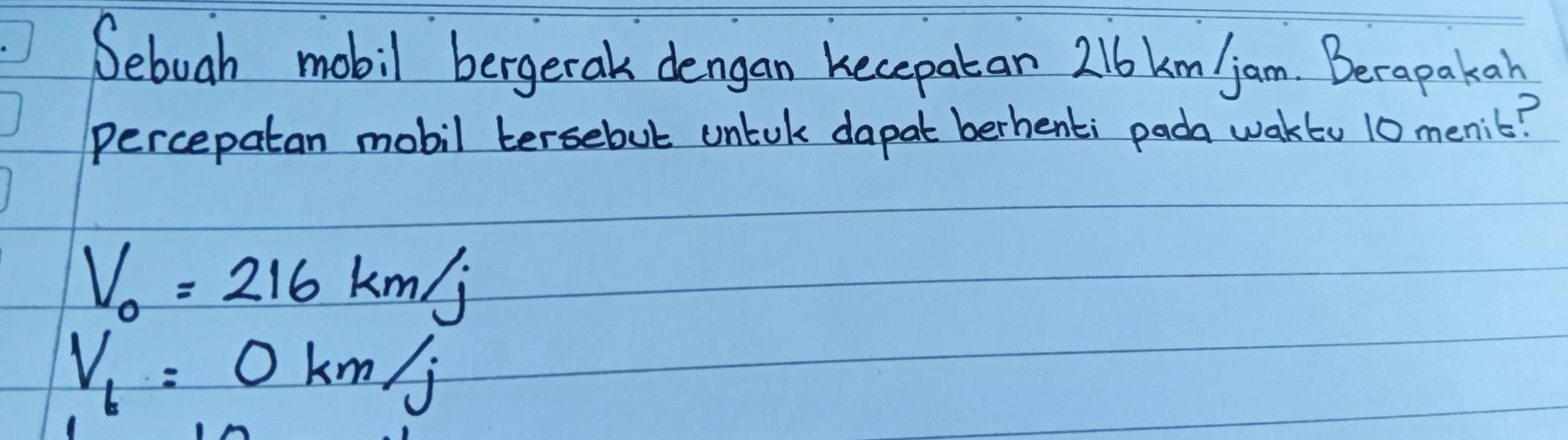 Sebuah mobil bergerak dengan kecepatan 216km/jam. Berapakan 
percepatan mobil tersebut untuk dapat berhenti pada waktu 10 menic?
V_0=216km/j
V_b=0km/j