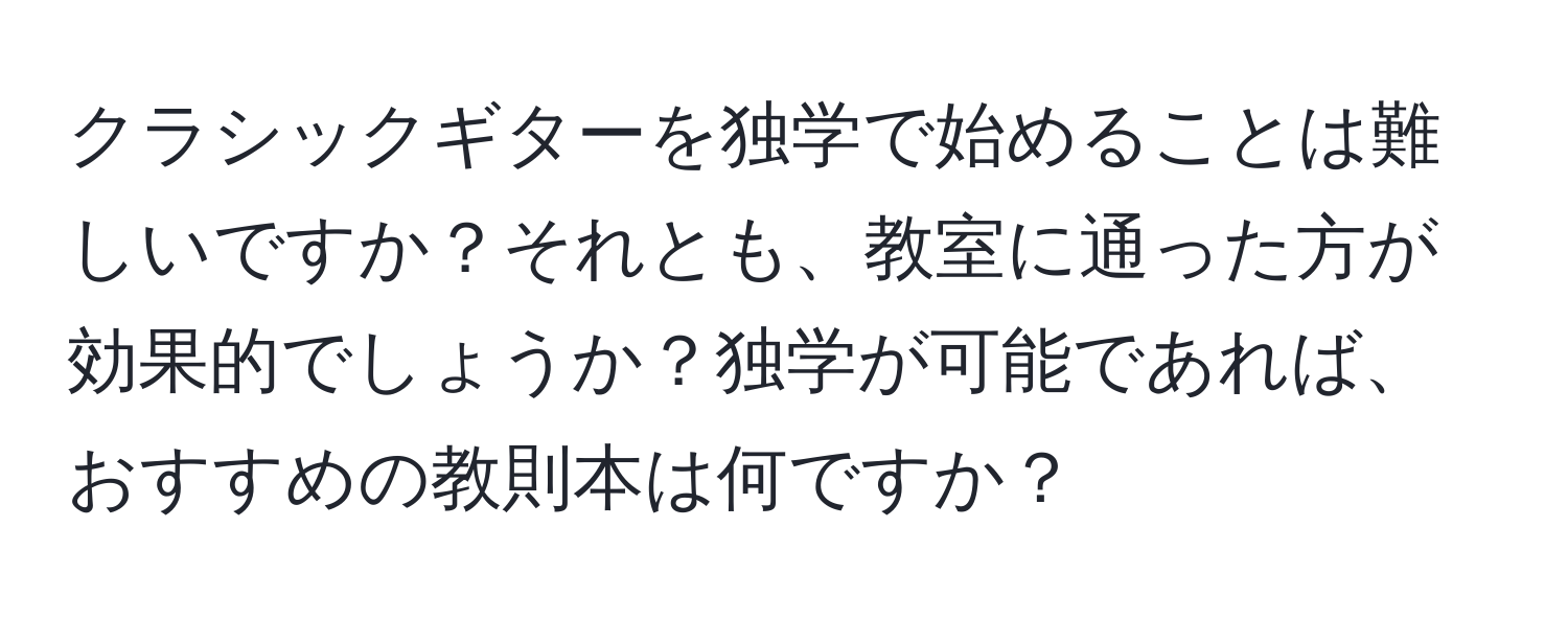 クラシックギターを独学で始めることは難しいですか？それとも、教室に通った方が効果的でしょうか？独学が可能であれば、おすすめの教則本は何ですか？