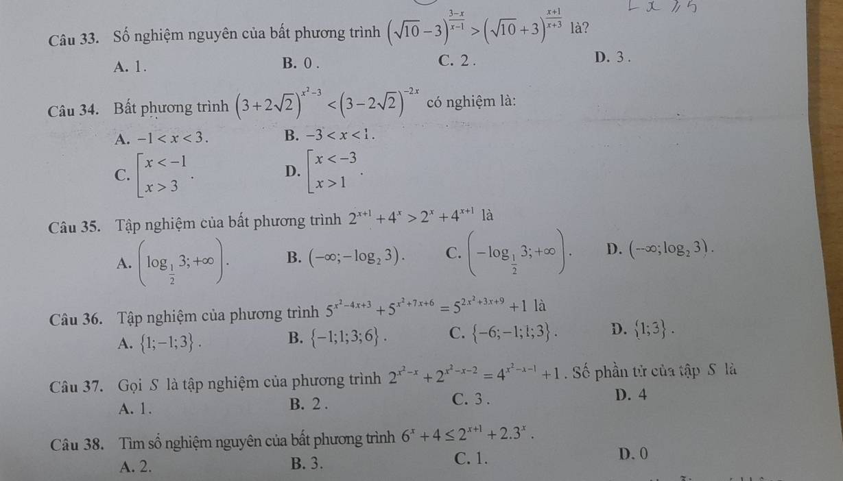 Số nghiệm nguyên của bất phương trình (sqrt(10)-3)^ (3-x)/x-1 >(sqrt(10)+3)^ (x+1)/x+3  là?
A. 1. B. 0 . C. 2 . D. 3 .
Câu 34. Bất phương trình (3+2sqrt(2))^x^2-3 có nghiệm là:
A. -1 B. -3
C. beginarrayl x 3endarray. . beginarrayl x 1endarray. .
D.
Câu 35. Tập nghiệm của bất phương trình 2^(x+1)+4^x>2^x+4^(x+1) là
A. (log _ 1/2 3;+∈fty ). B. (-∈fty ;-log _23). C. (-log _ 1/2 3;+∈fty ). D. (-∈fty ;log _23).
Câu 36. Tập nghiệm của phương trình 5^(x^2)-4x+3+5^(x^2)+7x+6=5^(2x^2)+3x+9+11lambda
A.  1;-1;3 .
B.  -1;1;3;6 . C.  -6;-1;1;3 . D.  1;3 .
Câu 37. Gọi S là tập nghiệm của phương trình 2^(x^2)-x+2^(x^2)-x-2=4^(x^2)-x-1+1. Số phần tử của tập S là
C. 3 .
A. 1. B. 2 . D. 4
Câu 38. Tìm số nghiệm nguyên của bất phương trình 6^x+4≤ 2^(x+1)+2.3^x.
A. 2. B. 3. C. 1.
D. 0