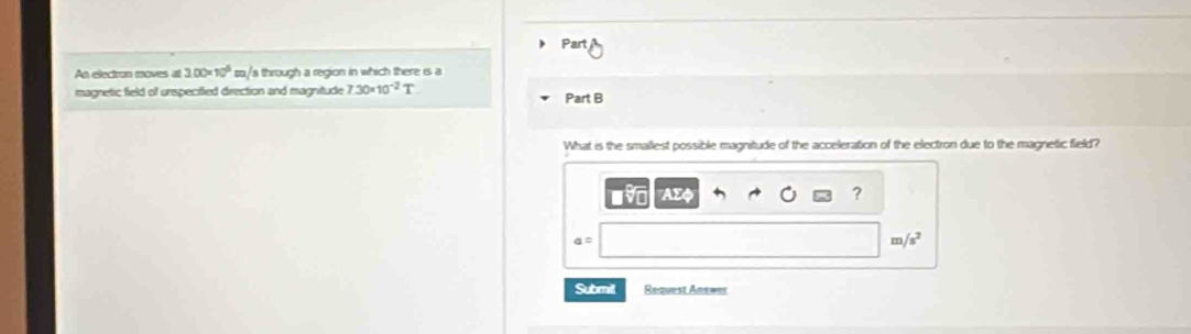 An electron moves at 3.00* 10^6 zz/s through a region in which there is a
magnetic field of unspecified direction and magnitude 7.30* 10^(-2)T Part B
What is the smallest possible magnitude of the acceleration of the electron due to the magnetic field?
AI
?
a=
m /s^2
Submil Request Answes