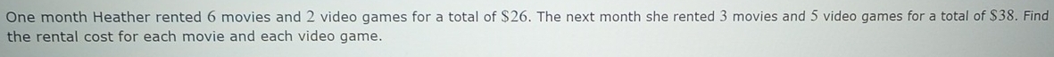 One month Heather rented 6 movies and 2 video games for a total of $26. The next month she rented 3 movies and 5 video games for a total of $38. Find 
the rental cost for each movie and each video game.