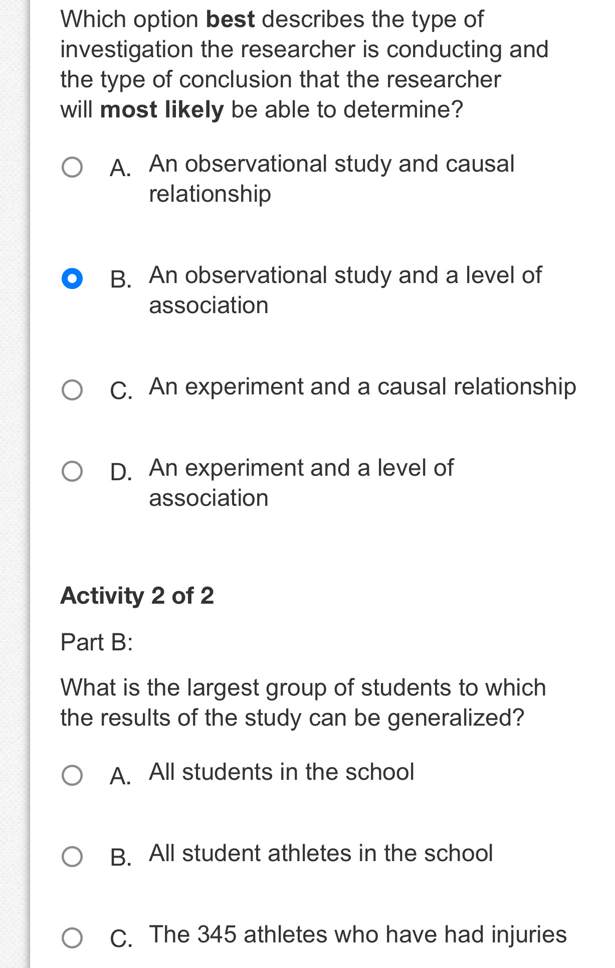 Which option best describes the type of
investigation the researcher is conducting and
the type of conclusion that the researcher
will most likely be able to determine?
A. An observational study and causal
relationship
B. An observational study and a level of
association
C. An experiment and a causal relationship
D. An experiment and a level of
association
Activity 2 of 2
Part B:
What is the largest group of students to which
the results of the study can be generalized?
A. All students in the school
B. All student athletes in the school
C. The 345 athletes who have had injuries